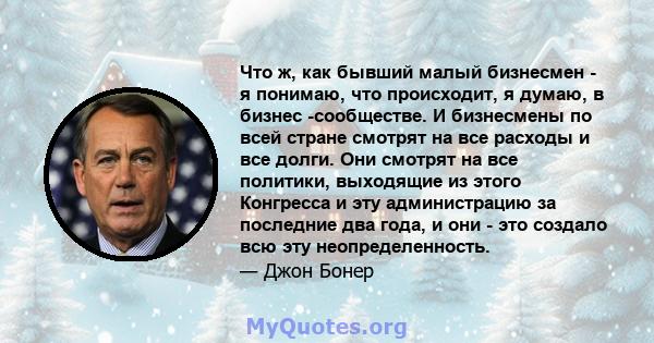 Что ж, как бывший малый бизнесмен - я понимаю, что происходит, я думаю, в бизнес -сообществе. И бизнесмены по всей стране смотрят на все расходы и все долги. Они смотрят на все политики, выходящие из этого Конгресса и