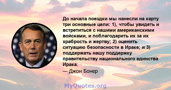 До начала поездки мы нанесли на карту три основные цели: 1), чтобы увидеть и встретиться с нашими американскими войсками, и поблагодарить их за их храбрость и жертву; 2) оценить ситуацию безопасности в Ираке; и 3)