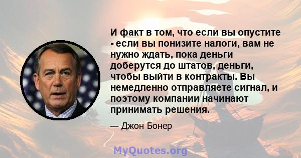 И факт в том, что если вы опустите - если вы понизите налоги, вам не нужно ждать, пока деньги доберутся до штатов, деньги, чтобы выйти в контракты. Вы немедленно отправляете сигнал, и поэтому компании начинают принимать 