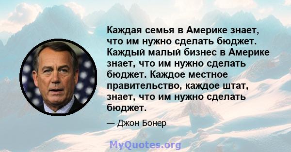 Каждая семья в Америке знает, что им нужно сделать бюджет. Каждый малый бизнес в Америке знает, что им нужно сделать бюджет. Каждое местное правительство, каждое штат, знает, что им нужно сделать бюджет.