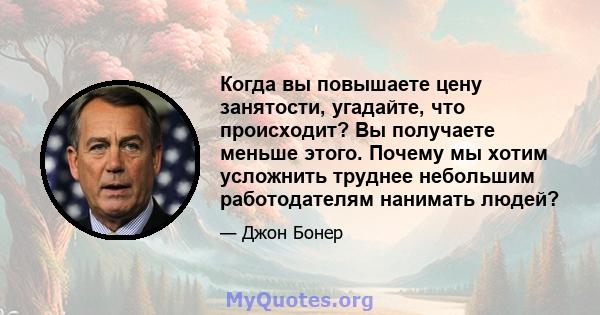 Когда вы повышаете цену занятости, угадайте, что происходит? Вы получаете меньше этого. Почему мы хотим усложнить труднее небольшим работодателям нанимать людей?