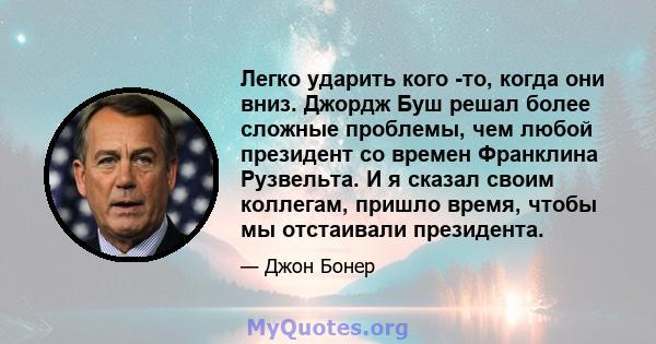 Легко ударить кого -то, когда они вниз. Джордж Буш решал более сложные проблемы, чем любой президент со времен Франклина Рузвельта. И я сказал своим коллегам, пришло время, чтобы мы отстаивали президента.