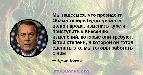 Мы надеемся, что президент Обама теперь будет уважать волю народа, изменить курс и приступить к внесению изменений, которые они требуют. В той степени, в которой он готов сделать это, мы готовы работать с ним