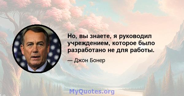 Но, вы знаете, я руководил учреждением, которое было разработано не для работы.