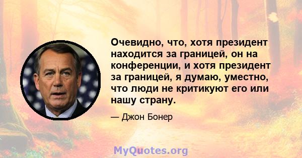 Очевидно, что, хотя президент находится за границей, он на конференции, и хотя президент за границей, я думаю, уместно, что люди не критикуют его или нашу страну.