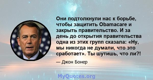 Они подтолкнули нас к борьбе, чтобы защитить Obamacare и закрыть правительство. И за день до открытия правительства одна из этих групп сказала: «Ну, мы никогда не думали, что это сработает». Ты шутишь, что ли?!