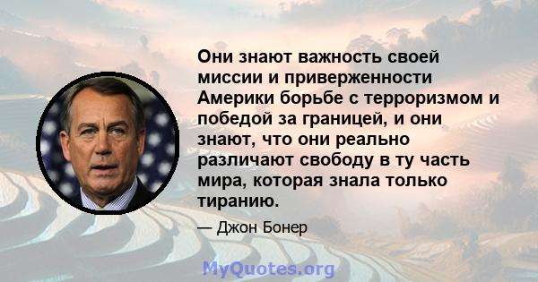 Они знают важность своей миссии и приверженности Америки борьбе с терроризмом и победой за границей, и они знают, что они реально различают свободу в ту часть мира, которая знала только тиранию.