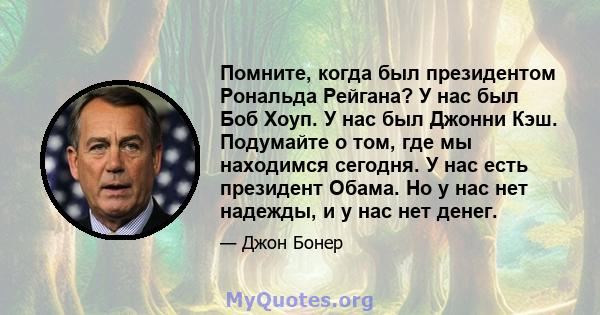 Помните, когда был президентом Рональда Рейгана? У нас был Боб Хоуп. У нас был Джонни Кэш. Подумайте о том, где мы находимся сегодня. У нас есть президент Обама. Но у нас нет надежды, и у нас нет денег.