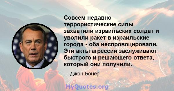 Совсем недавно террористические силы захватили израильских солдат и уволили ракет в израильские города - оба неспровоцировали. Эти акты агрессии заслуживают быстрого и решающего ответа, который они получили.