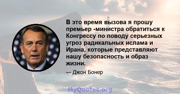 В это время вызова я прошу премьер -министра обратиться к Конгрессу по поводу серьезных угроз радикальных ислама и Ирана, которые представляют нашу безопасность и образ жизни.