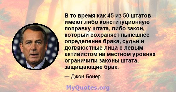 В то время как 45 из 50 штатов имеют либо конституционную поправку штата, либо закон, который сохраняет нынешнее определение брака, судьи и должностные лица с левым активистом на местном уровнях ограничили законы штата, 