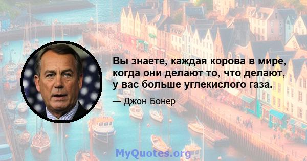 Вы знаете, каждая корова в мире, когда они делают то, что делают, у вас больше углекислого газа.