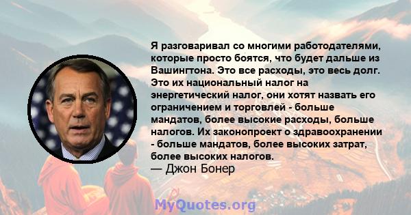 Я разговаривал со многими работодателями, которые просто боятся, что будет дальше из Вашингтона. Это все расходы, это весь долг. Это их национальный налог на энергетический налог, они хотят назвать его ограничением и