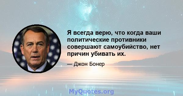 Я всегда верю, что когда ваши политические противники совершают самоубийство, нет причин убивать их.