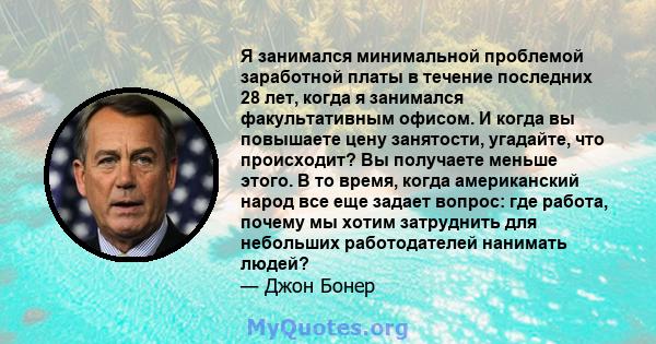 Я занимался минимальной проблемой заработной платы в течение последних 28 лет, когда я занимался факультативным офисом. И когда вы повышаете цену занятости, угадайте, что происходит? Вы получаете меньше этого. В то