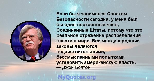 Если бы я занимался Советом Безопасности сегодня, у меня был бы один постоянный член, Соединенные Штаты, потому что это реальное отражение распределения власти в мире. Все международные законы являются