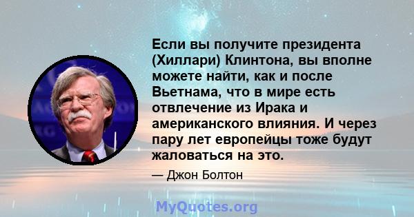 Если вы получите президента (Хиллари) Клинтона, вы вполне можете найти, как и после Вьетнама, что в мире есть отвлечение из Ирака и американского влияния. И через пару лет европейцы тоже будут жаловаться на это.