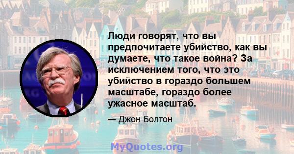 Люди говорят, что вы предпочитаете убийство, как вы думаете, что такое война? За исключением того, что это убийство в гораздо большем масштабе, гораздо более ужасное масштаб.