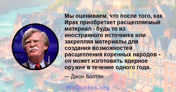 Мы оцениваем, что после того, как Ирак приобретает расщепляемый материал - будь то из иностранного источника или закрепляя материалы для создания возможностей расщепления коренных народов - он может изготовить ядерное