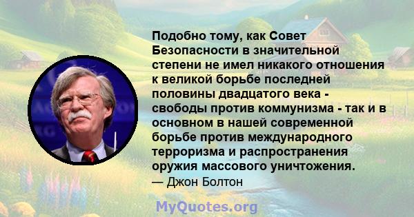 Подобно тому, как Совет Безопасности в значительной степени не имел никакого отношения к великой борьбе последней половины двадцатого века - свободы против коммунизма - так и в основном в нашей современной борьбе против 