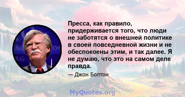 Пресса, как правило, придерживается того, что люди не заботятся о внешней политике в своей повседневной жизни и не обеспокоены этим, и так далее. Я не думаю, что это на самом деле правда.