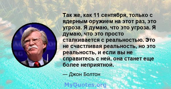 Так же, как 11 сентября, только с ядерным оружием на этот раз, это угроза. Я думаю, что это угроза. Я думаю, что это просто сталкивается с реальностью. Это не счастливая реальность, но это реальность, и если вы не