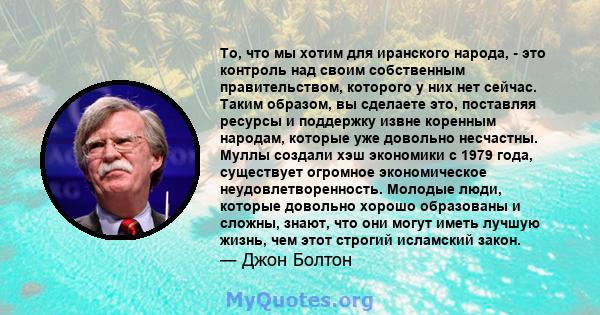 То, что мы хотим для иранского народа, - это контроль над своим собственным правительством, которого у них нет сейчас. Таким образом, вы сделаете это, поставляя ресурсы и поддержку извне коренным народам, которые уже