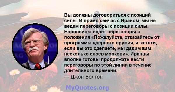 Вы должны договориться с позиций силы. И прямо сейчас с Ираном, мы не ведем переговоры с позиции силы. Европейцы ведет переговоры с положения «Пожалуйста, отказайтесь от программы ядерного оружия, и, кстати, если вы это 