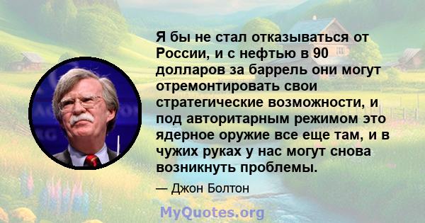 Я бы не стал отказываться от России, и с нефтью в 90 долларов за баррель они могут отремонтировать свои стратегические возможности, и под авторитарным режимом это ядерное оружие все еще там, и в чужих руках у нас могут