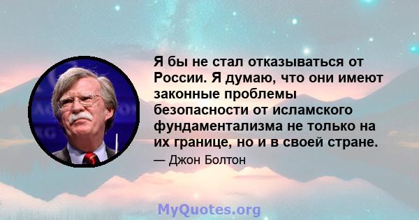 Я бы не стал отказываться от России. Я думаю, что они имеют законные проблемы безопасности от исламского фундаментализма не только на их границе, но и в своей стране.