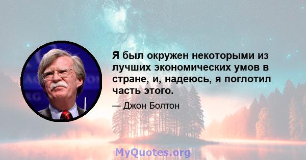 Я был окружен некоторыми из лучших экономических умов в стране, и, надеюсь, я поглотил часть этого.