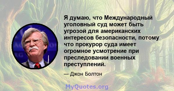 Я думаю, что Международный уголовный суд может быть угрозой для американских интересов безопасности, потому что прокурор суда имеет огромное усмотрение при преследовании военных преступлений.