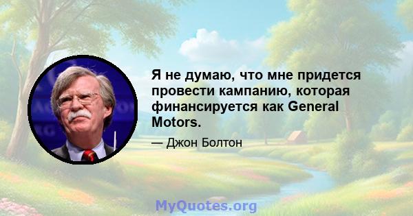 Я не думаю, что мне придется провести кампанию, которая финансируется как General Motors.