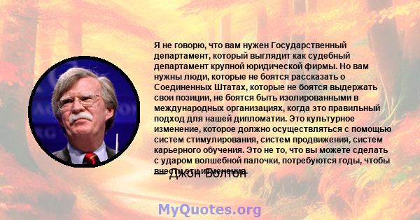 Я не говорю, что вам нужен Государственный департамент, который выглядит как судебный департамент крупной юридической фирмы. Но вам нужны люди, которые не боятся рассказать о Соединенных Штатах, которые не боятся