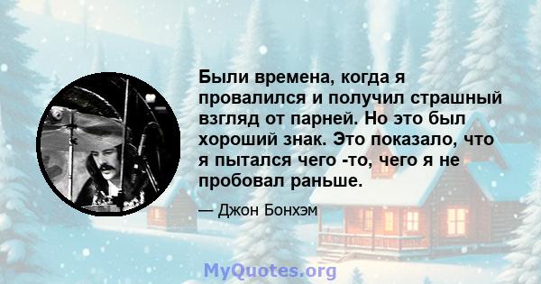 Были времена, когда я провалился и получил страшный взгляд от парней. Но это был хороший знак. Это показало, что я пытался чего -то, чего я не пробовал раньше.