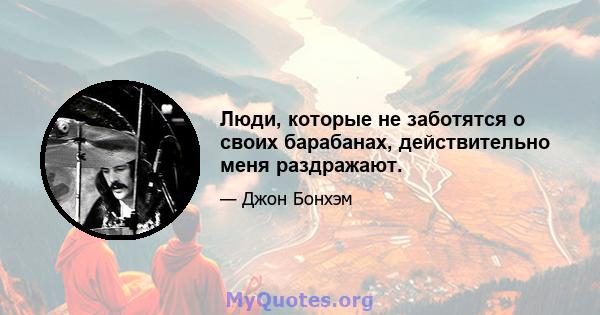 Люди, которые не заботятся о своих барабанах, действительно меня раздражают.