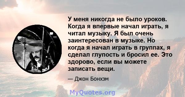 У меня никогда не было уроков. Когда я впервые начал играть, я читал музыку. Я был очень заинтересован в музыке. Но когда я начал играть в группах, я сделал глупость и бросил ее. Это здорово, если вы можете записать