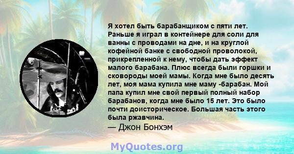 Я хотел быть барабанщиком с пяти лет. Раньше я играл в контейнере для соли для ванны с проводами на дне, и на круглой кофейной банке с свободной проволокой, прикрепленной к нему, чтобы дать эффект малого барабана. Плюс