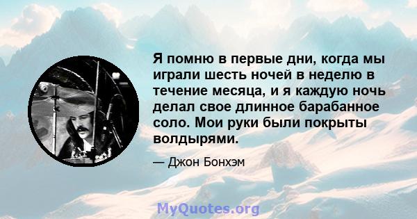 Я помню в первые дни, когда мы играли шесть ночей в неделю в течение месяца, и я каждую ночь делал свое длинное барабанное соло. Мои руки были покрыты волдырями.