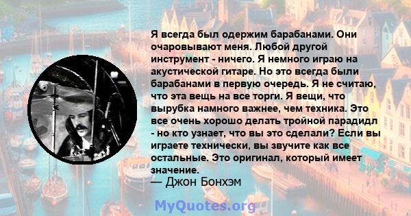 Я всегда был одержим барабанами. Они очаровывают меня. Любой другой инструмент - ничего. Я немного играю на акустической гитаре. Но это всегда были барабанами в первую очередь. Я не считаю, что эта вещь на все торги. Я