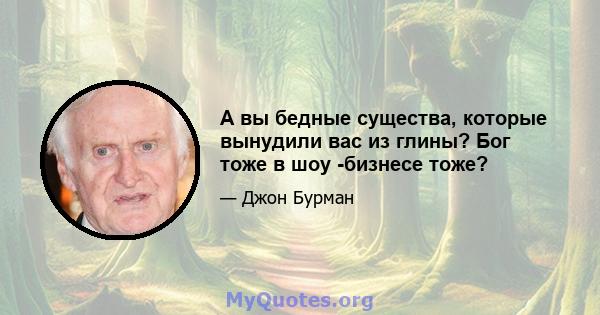 А вы бедные существа, которые вынудили вас из глины? Бог тоже в шоу -бизнесе тоже?