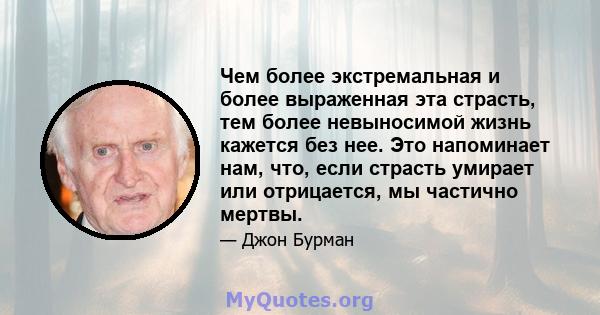 Чем более экстремальная и более выраженная эта страсть, тем более невыносимой жизнь кажется без нее. Это напоминает нам, что, если страсть умирает или отрицается, мы частично мертвы.