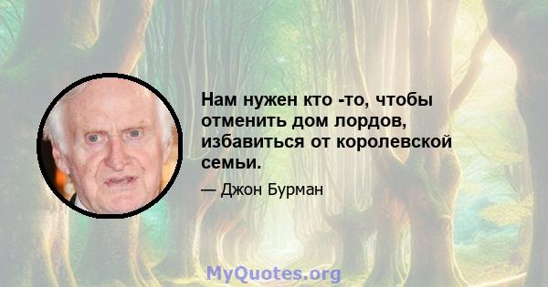 Нам нужен кто -то, чтобы отменить дом лордов, избавиться от королевской семьи.