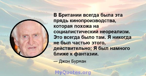 В Британии всегда была эта прядь кинопроизводства, которая похожа на социалистический неореализм. Это всегда было там. Я никогда не был частью этого, действительно; Я был намного ближе к фантазии.