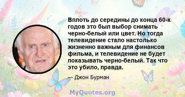 Вплоть до середины до конца 60-х годов это был выбор снимать черно-белый или цвет. Но тогда телевидение стало настолько жизненно важным для финансов фильма, и телевидение не будет показывать черно-белый. Так что это