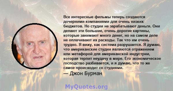 Все интересные фильмы теперь создаются дочерними компаниями для очень низких бюджетов. Но студии не зарабатывают деньги. Они делают эти большие, очень дорогие картины, которые занимают много денег, но на самом деле не