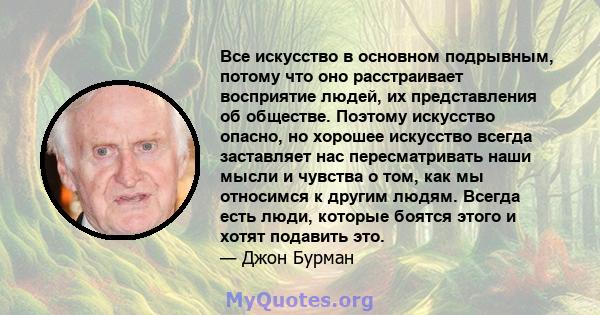 Все искусство в основном подрывным, потому что оно расстраивает восприятие людей, их представления об обществе. Поэтому искусство опасно, но хорошее искусство всегда заставляет нас пересматривать наши мысли и чувства о