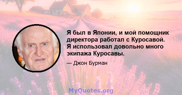 Я был в Японии, и мой помощник директора работал с Куросавой. Я использовал довольно много экипажа Куросавы.