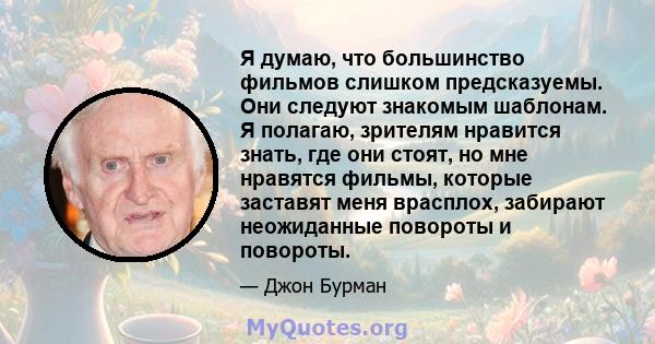 Я думаю, что большинство фильмов слишком предсказуемы. Они следуют знакомым шаблонам. Я полагаю, зрителям нравится знать, где они стоят, но мне нравятся фильмы, которые заставят меня врасплох, забирают неожиданные