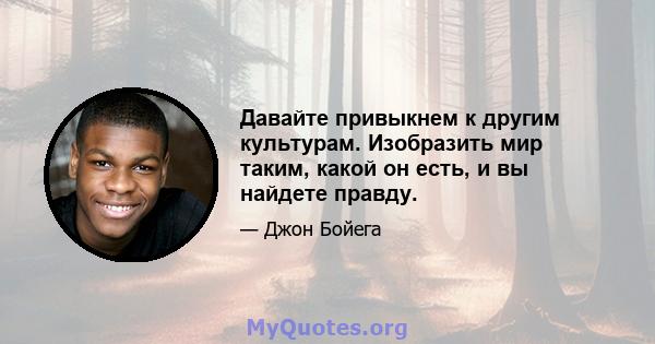 Давайте привыкнем к другим культурам. Изобразить мир таким, какой он есть, и вы найдете правду.